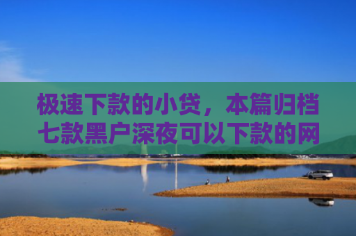 极速下款的小贷，本篇归档七款黑户深夜可以下款的网贷