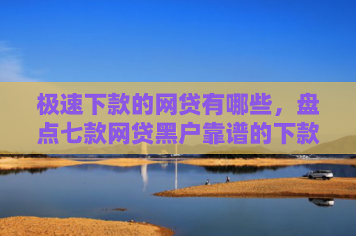 极速下款的网贷有哪些，盘点七款网贷黑户靠谱的下款口子