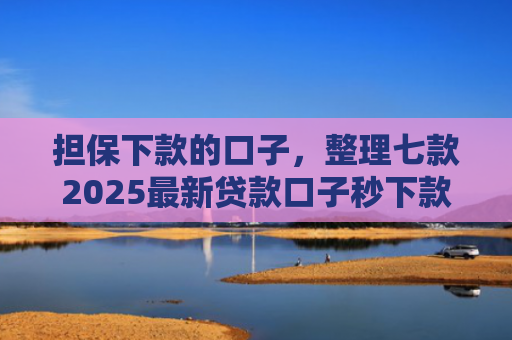 担保下款的口子，整理七款2025最新贷款口子秒下款