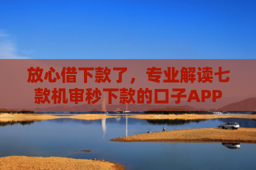 放心借下款了，专业解读七款机审秒下款的口子APP