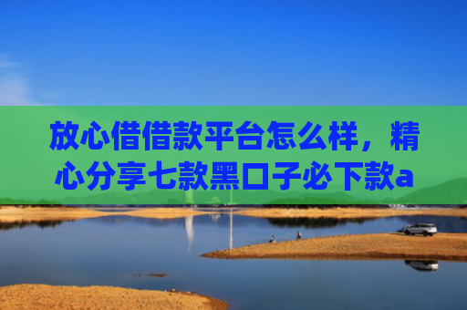 放心借借款平台怎么样，精心分享七款黑口子必下款app苹果下载