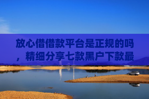 放心借借款平台是正规的吗，精细分享七款黑户下款最app新口子