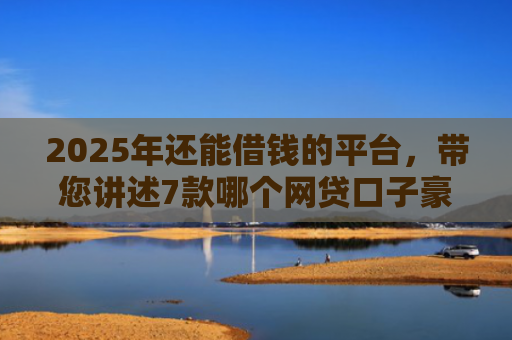 2025年还能借钱的平台，带您讲述7款哪个网贷口子豪下款