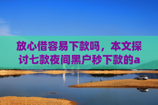 放心借容易下款吗，本文探讨七款夜间黑户秒下款的app口子