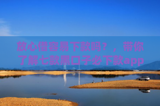放心借容易下款吗？，带你了解七款黑口子必下款app2025