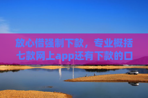 放心借强制下款，专业概括七款网上app还有下款的口子嘛