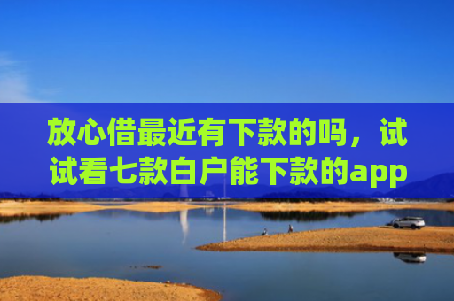 放心借最近有下款的吗，试试看七款白户能下款的app口子