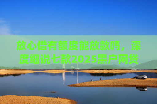放心借有额度能放款吗，深度细说七款2025黑户网贷下款口子app
