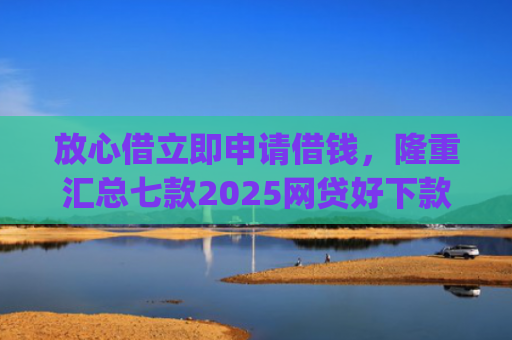 放心借立即申请借钱，隆重汇总七款2025网贷好下款的口子app
