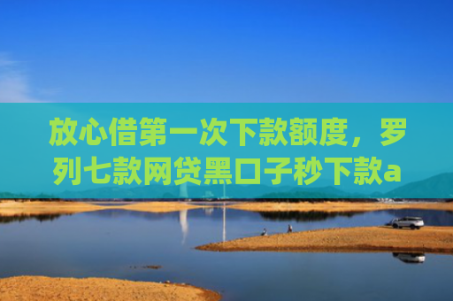 放心借第一次下款额度，罗列七款网贷黑口子秒下款app