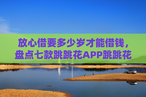 放心借要多少岁才能借钱，盘点七款跳跳花APP跳跳花下款口子