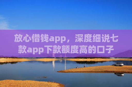 放心借钱app，深度细说七款app下款额度高的口子