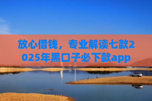 放心借钱，专业解读七款2025年黑口子必下款app