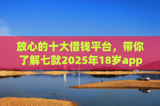 放心的十大借钱平台，带你了解七款2025年18岁app下款口子