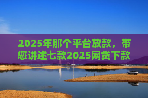 2025年那个平台放款，带您讲述七款2025网贷下款口子图