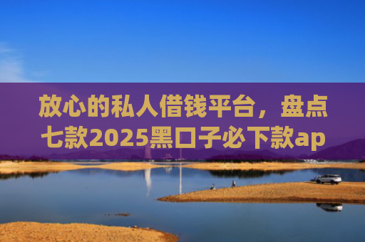 放心的私人借钱平台，盘点七款2025黑口子必下款app苹果