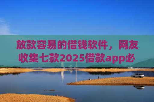 放款容易的借钱软件，网友收集七款2025借款app必下款口子