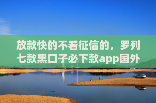 放款快的不看征信的，罗列七款黑口子必下款app国外