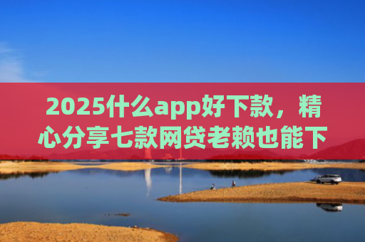 2025什么app好下款，精心分享七款网贷老赖也能下款的网贷口子