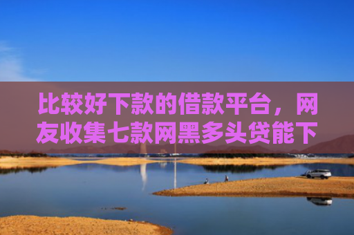 比较好下款的借款平台，网友收集七款网黑多头贷能下款的口子