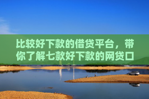 比较好下款的借贷平台，带你了解七款好下款的网贷口子有哪些
