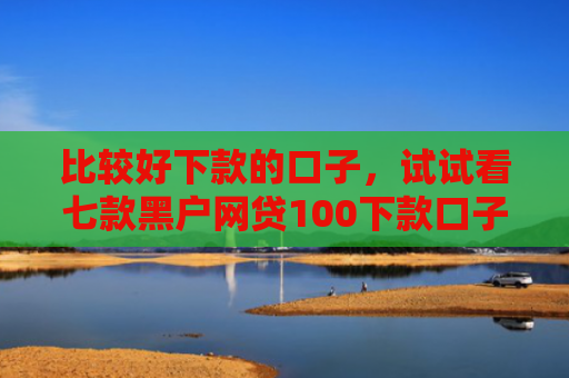 比较好下款的口子，试试看七款黑户网贷100下款口子