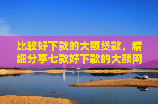 比较好下款的大额贷款，精细分享七款好下款的大额网贷口子吧