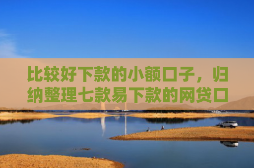 比较好下款的小额口子，归纳整理七款易下款的网贷口子有哪些