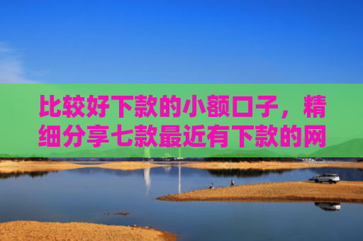 比较好下款的小额口子，精细分享七款最近有下款的网贷口子吗