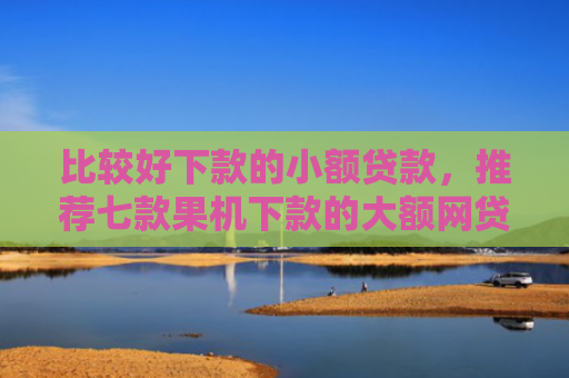 比较好下款的小额贷款，推荐七款果机下款的大额网贷口子