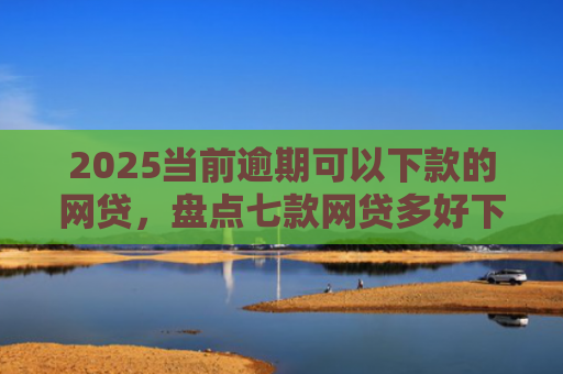 2025当前逾期可以下款的网贷，盘点七款网贷多好下款的口子