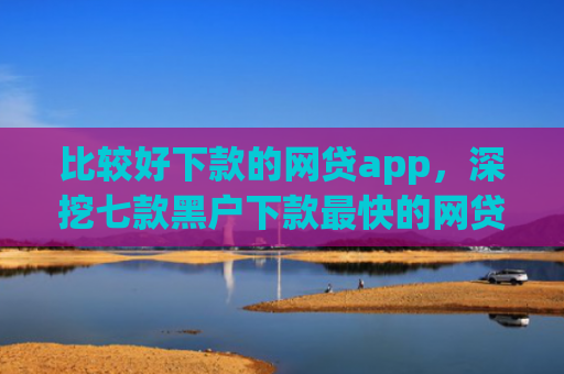 比较好下款的网贷app，深挖七款黑户下款最快的网贷口子