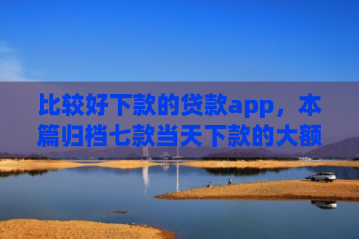 比较好下款的贷款app，本篇归档七款当天下款的大额网贷口子