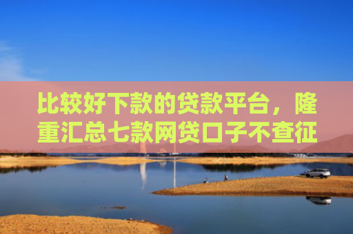 比较好下款的贷款平台，隆重汇总七款网贷口子不查征信保下款