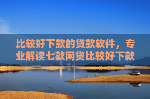 比较好下款的贷款软件，专业解读七款网贷比较好下款的口子