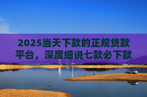 2025当天下款的正规贷款平台，深度细说七款必下款的网贷口子网贷