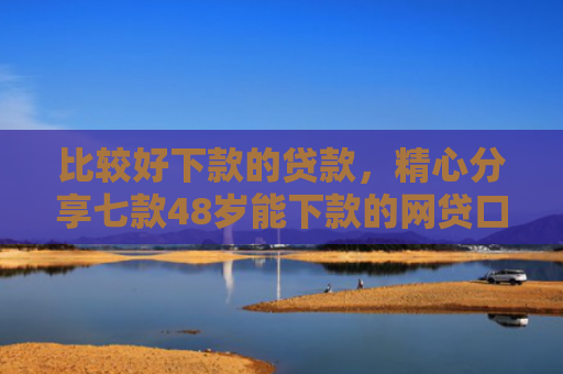 比较好下款的贷款，精心分享七款48岁能下款的网贷口子