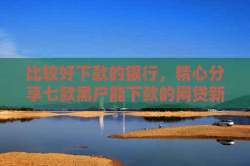 比较好下款的银行，精心分享七款黑户能下款的网贷新口子