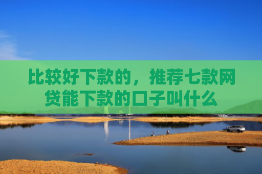 比较好下款的，推荐七款网贷能下款的口子叫什么