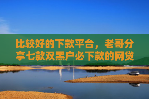 比较好的下款平台，老哥分享七款双黑户必下款的网贷口子