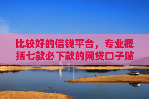 比较好的借钱平台，专业概括七款必下款的网贷口子贴吧