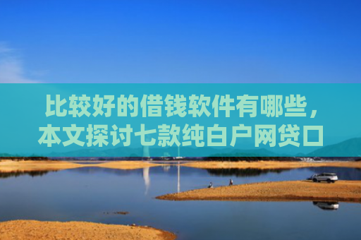 比较好的借钱软件有哪些，本文探讨七款纯白户网贷口子当天下款