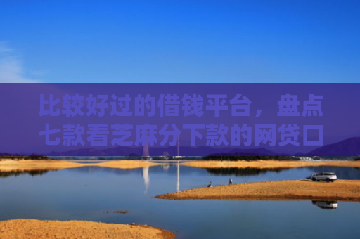 比较好过的借钱平台，盘点七款看芝麻分下款的网贷口子