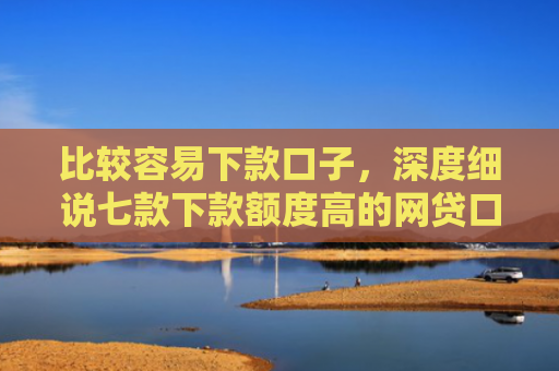 比较容易下款口子，深度细说七款下款额度高的网贷口子