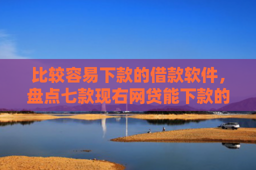 比较容易下款的借款软件，盘点七款现右网贷能下款的口子