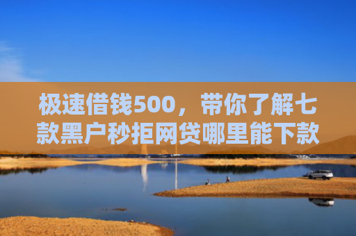 极速借钱500，带你了解七款黑户秒拒网贷哪里能下款