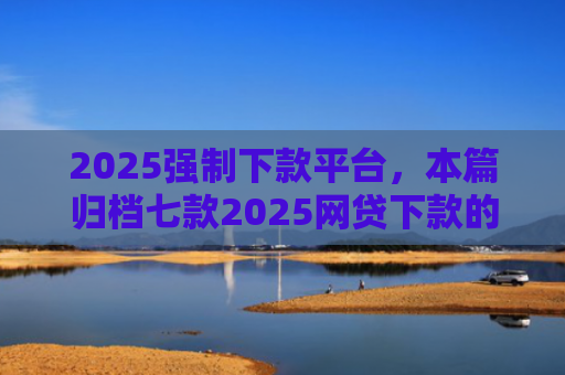 2025强制下款平台，本篇归档七款2025网贷下款的口子