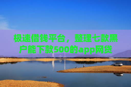 极速借钱平台，整理七款黑户能下款500的app网贷