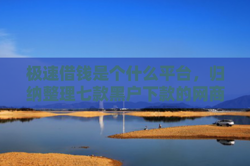 极速借钱是个什么平台，归纳整理七款黑户下款的网商贷平台