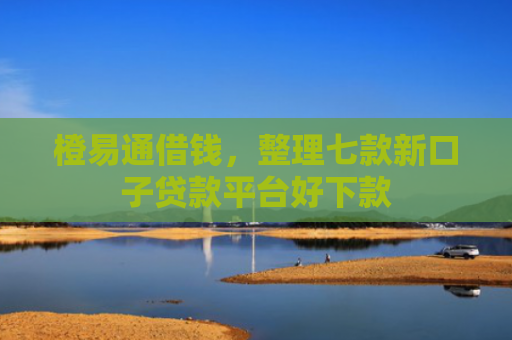橙易通借钱，整理七款新口子贷款平台好下款